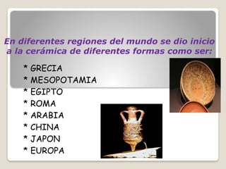 En diferentes regiones del mundo se dio inicio
a la cerámica de diferentes formas como ser:
* GRECIA
* MESOPOTAMIA
* EGIPTO
* ROMA
* ARABIA
* CHINA
* JAPON
* EUROPA
 