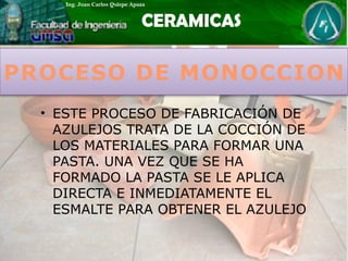 PROCESO DE MONOCCION
• ESTE PROCESO DE FABRICACIÓN DE
AZULEJOS TRATA DE LA COCCIÓN DE
LOS MATERIALES PARA FORMAR UNA
PASTA. UNA VEZ QUE SE HA
FORMADO LA PASTA SE LE APLICA
DIRECTA E INMEDIATAMENTE EL
ESMALTE PARA OBTENER EL AZULEJO
 