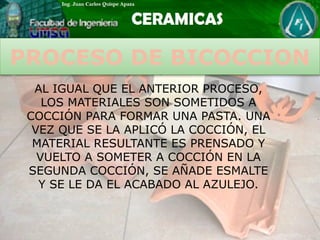 PROCESO DE BICOCCION
AL IGUAL QUE EL ANTERIOR PROCESO,
LOS MATERIALES SON SOMETIDOS A
COCCIÓN PARA FORMAR UNA PASTA. UNA
VEZ QUE SE LA APLICÓ LA COCCIÓN, EL
MATERIAL RESULTANTE ES PRENSADO Y
VUELTO A SOMETER A COCCIÓN EN LA
SEGUNDA COCCIÓN, SE AÑADE ESMALTE
Y SE LE DA EL ACABADO AL AZULEJO.
 