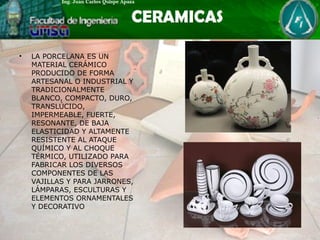• LA PORCELANA ES UN
MATERIAL CERÁMICO
PRODUCIDO DE FORMA
ARTESANAL O INDUSTRIAL Y
TRADICIONALMENTE
BLANCO, COMPACTO, DURO,
TRANSLÚCIDO,
IMPERMEABLE, FUERTE,
RESONANTE, DE BAJA
ELASTICIDAD Y ALTAMENTE
RESISTENTE AL ATAQUE
QUÍMICO Y AL CHOQUE
TÉRMICO, UTILIZADO PARA
FABRICAR LOS DIVERSOS
COMPONENTES DE LAS
VAJILLAS Y PARA JARRONES,
LÁMPARAS, ESCULTURAS Y
ELEMENTOS ORNAMENTALES
Y DECORATIVO
 