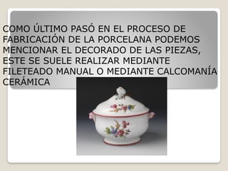 COMO ÚLTIMO PASÓ EN EL PROCESO DE
FABRICACIÓN DE LA PORCELANA PODEMOS
MENCIONAR EL DECORADO DE LAS PIEZAS,
ESTE SE SUELE REALIZAR MEDIANTE
FILETEADO MANUAL O MEDIANTE CALCOMANÍA
CERÁMICA
 