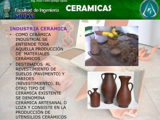 INDUSTRIA CERAMICA
• COMO CERÁMICA
INDUSTRIAL SE
ENTIENDE TODA
AQUELLA PRODUCCIÓN
DE MATERIALES
CERÁMICOS
• DESTINADOS AL
REVESTIMIENTO DE
SUELOS (PAVIMENTO) Y
PAREDES
(REVESTIMIENTO). EL
OTRO TIPO DE
CERÁMICA EXISTENTE
SE DENOMINA
CERÁMICA ARTESANAL O
LOZA Y CONSISTE EN LA
PRODUCCIÓN DE
UTENSILIOS CERÁMICOS
 