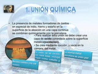 • La presencia de metales formadores de óxidos
en especial de indio, hierro y estaño en la
superficie de la aleación en una capa continua
se combinan químicamente con la porcelana.
• Para realizar esta unión se debe crear una
capa de oxido controlada sobre la superficie
metálica(oxidacion).
• Se crea mediante cocción, y vacio en la
cámara, del metal.
 