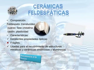 • Composición
Feldespato: translucidez
cuarzo: fase cristalina
caolín: plasticidad
• Características:
 Excelentes propiedades ópticas
Frágiles
 Usadas para el recubrimiento de estructuras
metálicas y cerámicas zirconiosas y aluminosas
 