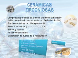 • Compuestas por óxido de circonio altamente sinterizado
(95%), estabilizado parcialmente con óxido de itrio (5%)
• Son las cerámicas de ultima generación
• Elevada tenacidad ( )
• Son muy opacas
• No tienen fase vítrea
• Elaboración de núcleo de la restauración
 
