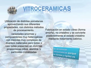 Utilización de distintas porcelanas
aprovechando sus diferentes
propiedades, con distintos métodos
de procesamiento. Fabricación en estado vítreo (forma
amorfa), no cristalino y se convierte
posteriormente al estado cristalino
mediante tratamiento calórico.
variedades enormes y
composiciones muy heterogénea
con mezclas muy complejas de
diversos materiales pero todas o
casi todas presentan en distintas
proporciones sílice, alúmina, y
partículas cristalizadas
 