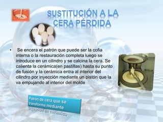 • Se encera el patrón que puede ser la cofia
interna o la restauración completa luego se
introduce en un cilindro y se calcina la cera. Se
calienta la cerámica(en pastillas) hasta su punto
de fusión y la cerámica entra al interior del
cilindro por inyección mediante un pistón que la
va empujando al interior del molde
 