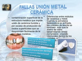 • contaminación superficial de la
estructura metálica que impide
unión de cerámica fundida y
por exceso de producción de
óxidos superficiales que se
desprenden fácilmente de la
superficie metálica.
• Diferencias entre módulos
de cerámica y metal.
Cuando la porcelana
feldespática es enfriada,
los cristales de leucita se
contraen más que la
matriz de vidrio
desarrollando stress
compresivo creando
microcraks dentro de los
cristales, estos cracks se
propagan llevando a la
fractura.
 