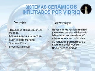 Ventajas
• Resultados clínicos buenos:
10 años.
• Alta resistencia a la fractura.
• Buen sellado marginal
• Buena estética
• Biocompatibilidad
• Necesidad de realizar moldes
y modelos en fase clínica y de
laboratorio :causan distorsión
relacionada a los materiales.
• Se requiere gran habilidad y
experiencia del técnico .
• No se pueden grabar.
Desventajas
 