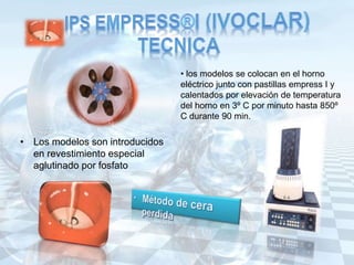 • Los modelos son introducidos
en revestimiento especial
aglutinado por fosfato
• los modelos se colocan en el horno
eléctrico junto con pastillas empress I y
calentados por elevación de temperatura
del horno en 3º C por minuto hasta 850º
C durante 90 min.
 
