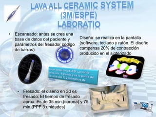 • Escaneado: antes se crea una
base de datos del paciente y
parámetros del fresado( codigo
de barras)
Diseño: se realiza en la pantalla
(software, teclado y ratón. El diseño
compensa 20% de contracción
producido en el sinterizado
• Fresado: el diseño en 3d es
fresado. El tiempo de fresado
aprox. Es de 35 min.(corona) y 75
min.(PPF 3 unidades)
 