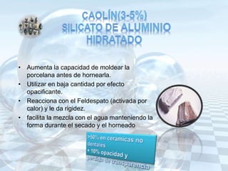 • Aumenta la capacidad de moldear la
porcelana antes de hornearla.
• Utilizar en baja cantidad por efecto
opacificante.
• Reacciona con el Feldespato (activada por
calor) y le da rigidez.
• facilita la mezcla con el agua manteniendo la
forma durante el secado y el horneado
 