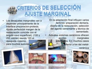 • Los desajustes marginales van a
depender principalmente de la
interface preparacion-protesis.
Ajuste perfecto(el margen de la
restauración coincide con el
ángulo cavo superficial), (100 y
200 micras) siendo 120 el
desajuste máximo,
para muchos autores
En la adaptación final influyen varios
factores: preparación dentaria,
diseño de la restauración, selección
del agente cementante y técnica de
sementado.
• Actuales sistemas cerámicos ofrecen
ajustes marginales
adecuados. En muchos casos
inferior a los del metal-
cerámica
(40 a 70 micras)
 
