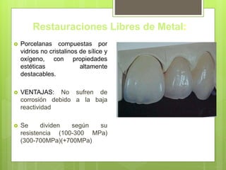 Restauraciones Libres de Metal:
 Porcelanas compuestas por
vidrios no cristalinos de sílice y
oxígeno, con propiedades
estéticas altamente
destacables.
 VENTAJAS: No sufren de
corrosión debido a la baja
reactividad
 Se dividen según su
resistencia (100-300 MPa)
(300-700MPa)(+700MPa)
 