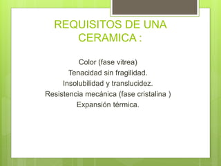 REQUISITOS DE UNA
CERAMICA :
Color (fase vitrea)
Tenacidad sin fragilidad.
Insolubilidad y translucidez.
Resistencia mecánica (fase cristalina )
Expansión térmica.
 