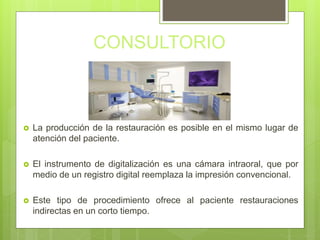 CONSULTORIO
 La producción de la restauración es posible en el mismo lugar de
atención del paciente.
 El instrumento de digitalización es una cámara intraoral, que por
medio de un registro digital reemplaza la impresión convencional.
 Este tipo de procedimiento ofrece al paciente restauraciones
indirectas en un corto tiempo.
 