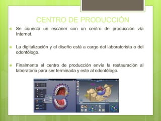 CENTRO DE PRODUCCIÓN
 Se conecta un escáner con un centro de producción vía
Internet.
 La digitalización y el diseño está a cargo del laboratorista o del
odontólogo.
 Finalmente el centro de producción envía la restauración al
laboratorio para ser terminada y este al odontólogo.
 