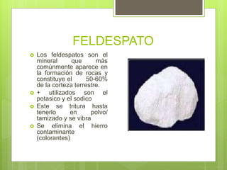 FELDESPATO
 Los feldespatos son el
mineral que más
comúnmente aparece en
la formación de rocas y
constituye el 50-60%
de la corteza terrestre.
 + utilizados son el
potasico y el sodico
 Este se tritura hasta
tenerlo en polvo/
tamizado y se vibra
 Se elimina el hierro
contaminante
(colorantes)
 