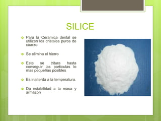 SILICE
 Para la Ceramica dental se
utilizan los cristales puros de
cuarzo
 Se elimina el hierro
 Este se tritura hasta
conseguir las partículas lo
mas pequeñas posibles
 Es inalterda a la temperatura.
 Da estabilidad a la masa y
armazon
 