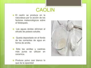 CAOLIN
 El caolín se produce en la
naturaleza por la acción de los
factores meteorológicos sobre
el feldespato.
 Las aguas ácidas eliminan el
silicato de potasio soluble.
 Queda depositado en el fondo
de las corrientes de agua en
forma de arcilla.
 Sólo las arcillas y caolines
más puros se utilizan en
ceramica.
 Produce polvo casi blanco lo
que da la opacidad
 
