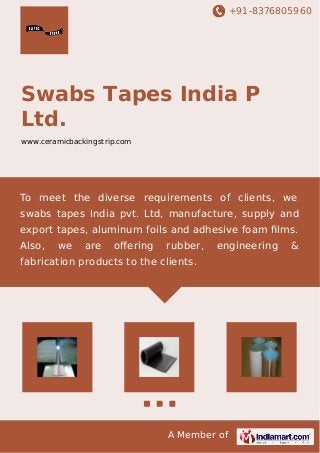+91-8376805960 
Swabs Tapes India P 
Ltd. 
www.ceramicbackingstrip.com 
To meet the diverse requirements of clients, we 
swabs tapes India pvt. Ltd, manufacture, supply and 
export tapes, aluminum foils and adhesive foam films. 
Also, we are offering rubber, engineering & 
fabrication products to the clients. 
A Member of 
 