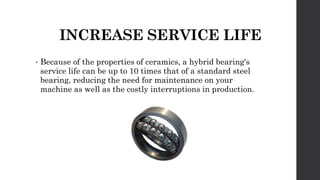 INCREASE SERVICE LIFE
• Because of the properties of ceramics, a hybrid bearing's
service life can be up to 10 times that of a standard steel
bearing, reducing the need for maintenance on your
machine as well as the costly interruptions in production.
 