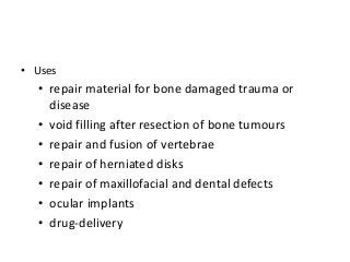 • Uses
  • repair material for bone damaged trauma or
    disease
  • void filling after resection of bone tumours
  • repair and fusion of vertebrae
  • repair of herniated disks
  • repair of maxillofacial and dental defects
  • ocular implants
  • drug-delivery
 