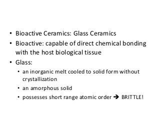 • Bioactive Ceramics: Glass Ceramics
• Bioactive: capable of direct chemical bonding
  with the host biological tissue
• Glass:
  • an inorganic melt cooled to solid form without
    crystallization
  • an amorphous solid
  • possesses short range atomic order  BRITTLE!
 
