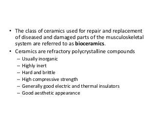 • The class of ceramics used for repair and replacement
  of diseased and damaged parts of the musculoskeletal
  system are referred to as bioceramics.
• Ceramics are refractory polycrystalline compounds
   –   Usually inorganic
   –   Highly inert
   –   Hard and brittle
   –   High compressive strength
   –   Generally good electric and thermal insulators
   –   Good aesthetic appearance
 