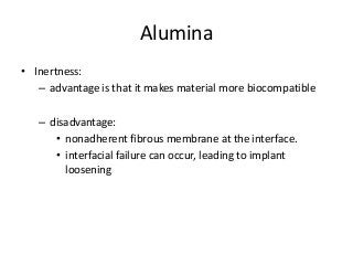 Alumina
• Inertness:
   – advantage is that it makes material more biocompatible

   – disadvantage:
      • nonadherent fibrous membrane at the interface.
      • interfacial failure can occur, leading to implant
        loosening
 