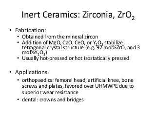 Inert Ceramics: Zirconia, ZrO2
• Fabrication:
  • Obtained from the mineral zircon
  • Addition of MgO, CaO, CeO, or Y2O3 stabilize
    tetragonal crystal structure (e.g. 97 mol%ZrO2 and 3
    mol%Y2O3)
  • Usually hot-pressed or hot isostatically pressed

• Applications:
  • orthopaedics: femoral head, artificial knee, bone
    screws and plates, favored over UHMWPE due to
    superior wear resistance
  • dental: crowns and bridges
 