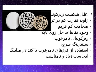 •
‫زیرکونیا‬ ‫شکست‬ ‫علل‬
-
‫تراش‬ ‫در‬ ‫کم‬ ‫تقارب‬ ‫زاویه‬
-
‫فریم‬ ‫کم‬ ‫ضخامت‬
-
‫پایه‬ ‫روی‬ ‫تداخل‬ ‫نقاط‬ ‫وجود‬
-
‫نامرغوب‬ ‫زیرکونیای‬
-
‫سریع‬ ‫سینترینگ‬
-
‫میلینگ‬ ‫در‬ ‫کند‬ ‫یا‬ ‫نامرغوب‬ ‫فرزهای‬ ‫از‬ ‫استفاده‬
-
‫نامناسب‬ ‫و‬ ‫زیاد‬ ‫ادجاست‬
 