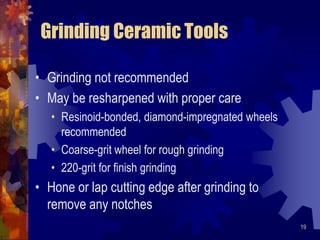 19
Grinding Ceramic Tools
• Grinding not recommended
• May be resharpened with proper care
• Resinoid-bonded, diamond-impregnated wheels
recommended
• Coarse-grit wheel for rough grinding
• 220-grit for finish grinding
• Hone or lap cutting edge after grinding to
remove any notches
 