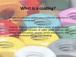 What is a coating?
•A layer of a substance applied onto a surface for protection or
decoration; a covering layer.
•Coatings protect a substrate from a variety of environmental
problems such as: corrosion of solder joints, moisture and
mildew, fuels and process solvents, service temperatures, and
dust, dirt and physical damage from handling.
 