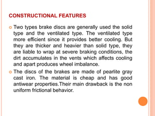 CONSTRUCTIONAL FEATURES
 Two types brake discs are generally used the solid
type and the ventilated type. The ventilated type
more efficient since it provides better cooling. But
they are thicker and heavier than solid type, they
are liable to wrap at severe braking conditions, the
dirt accumulates in the vents which affects cooling
and apart produces wheel imbalance.
 The discs of the brakes are made of pearlite gray
cast iron. The material is cheap and has good
antiwear properties.Their main drawback is the non
uniform frictional behavior.
 