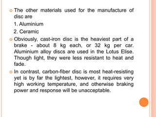  The other materials used for the manufacture of
disc are
1. Aluminium
2. Ceramic
 Obviously, cast-iron disc is the heaviest part of a
brake - about 8 kg each, or 32 kg per car.
Aluminium alloy discs are used in the Lotus Elise.
Though light, they were less resistant to heat and
fade.
 In contrast, carbon-fiber disc is most heat-resisting
yet is by far the lightest, however, it requires very
high working temperature, and otherwise braking
power and response will be unacceptable.
 
