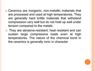  Ceramics are inorganic, non-metallic materials that
are processed and used at high temperatures. They
are generally hard brittle materials that withstand
compression very well but do not hold up well under
tension compared to the metals.
 They are abrasive-resistant, heat resistant and can
sustain large compressive loads even at high
temperatures. The nature of the chemical bond in
the ceramics is generally ionic in character
 