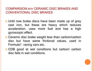 COMPARISON B/W CERAMIC DISC BRAKES AND
CONVENTIONAL DISC BRAKES
 Until now brake discs have been made up of grey
cast iron, but these are heavy which reduces
acceleration, uses more fuel and has a high
gyroscopic effect.
 Ceramic disc brake weight less than carbon/carbon
disc but have same frictional values, used in
Formula1 racing cars etc.
 CDB good at wet conditions but carbon/ carbon
disc fails in wet conditions.
 
