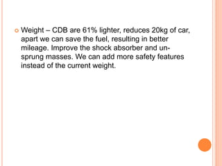 Weight – CDB are 61% lighter, reduces 20kg of car,
apart we can save the fuel, resulting in better
mileage. Improve the shock absorber and un-
sprung masses. We can add more safety features
instead of the current weight.
 