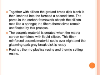  Together with silicon the ground break disk blank is
then inserted into the furnace a second time. The
pores in the carbon framework absorb the silicon
melt like a sponge; the fibers themselves remain
unaffected by this process.
 The ceramic material is created when the matrix
carbon combines with liquid silicon. This fiber
reinforced ceramic material cools over night and the
gleaming dark grey break disk is ready
 Resins : thermo plastics resins and thermo setting
resins.
 