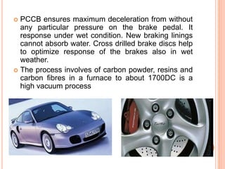  PCCB ensures maximum deceleration from without
any particular pressure on the brake pedal. It
response under wet condition. New braking linings
cannot absorb water. Cross drilled brake discs help
to optimize response of the brakes also in wet
weather.
 The process involves of carbon powder, resins and
carbon fibres in a furnace to about 1700DC is a
high vacuum process
 