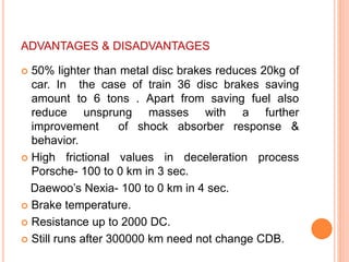 ADVANTAGES & DISADVANTAGES
 50% lighter than metal disc brakes reduces 20kg of
car. In the case of train 36 disc brakes saving
amount to 6 tons . Apart from saving fuel also
reduce unsprung masses with a further
improvement of shock absorber response &
behavior.
 High frictional values in deceleration process
Porsche- 100 to 0 km in 3 sec.
Daewoo’s Nexia- 100 to 0 km in 4 sec.
 Brake temperature.
 Resistance up to 2000 DC.
 Still runs after 300000 km need not change CDB.
 