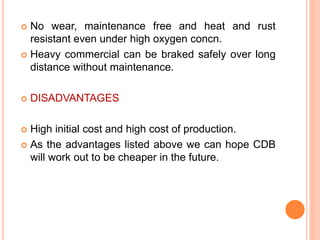  No wear, maintenance free and heat and rust
resistant even under high oxygen concn.
 Heavy commercial can be braked safely over long
distance without maintenance.
 DISADVANTAGES
 High initial cost and high cost of production.
 As the advantages listed above we can hope CDB
will work out to be cheaper in the future.
 