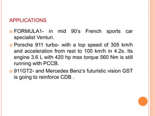 APPLICATIONS
 FORMULA1- in mid 90’s French sports car
specialist Venturi.
 Porsche 911 turbo- with a top speed of 305 km/h
and acceleration from rest to 100 km/h in 4.2s. Its
engine 3.6 L with 420 hp max torque 560 Nm is still
running with PCCB.
 911GT2- and Mercedes Benz’s futuristic vision GST
is going to reinforce CDB .
 