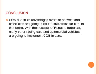 CONCLUSION
 CDB due to its advantages over the conventional
brake disc are going to be the brake disc for cars in
the future. With the success of Porsche turbo car,
many other racing cars and commercial vehicles
are going to implement CDB in cars.
 