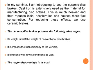  In my seminar, I am introducing to you the ceramic disc
brakes. Cast iron is extensively used as the material for
manufacturing disc brakes. This is much heavier and
thus reduces initial acceleration and causes more fuel
consumption. For reducing these effects, we use
ceramic brakes.
 The ceramic disc brakes possess the following advantages:
 Its weight is half the weight of conventional disc brakes.
 It increases the fuel efficiency of the vehicle.
 It functions well in wet conditions as well.
 The major disadvantage is its cost.
 