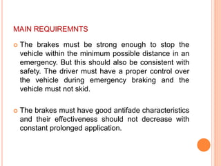 MAIN REQUIREMNTS
 The brakes must be strong enough to stop the
vehicle within the minimum possible distance in an
emergency. But this should also be consistent with
safety. The driver must have a proper control over
the vehicle during emergency braking and the
vehicle must not skid.
 The brakes must have good antifade characteristics
and their effectiveness should not decrease with
constant prolonged application.
 