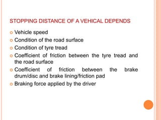 STOPPING DISTANCE OF A VEHICAL DEPENDS
 Vehicle speed
 Condition of the road surface
 Condition of tyre tread
 Coefficient of friction between the tyre tread and
the road surface
 Coefficient of friction between the brake
drum/disc and brake lining/friction pad
 Braking force applied by the driver
 