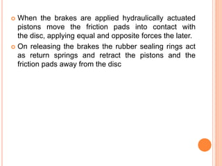  When the brakes are applied hydraulically actuated
pistons move the friction pads into contact with
the disc, applying equal and opposite forces the later.
 On releasing the brakes the rubber sealing rings act
as return springs and retract the pistons and the
friction pads away from the disc
 