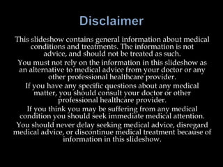 This slideshow contains general information about medical
conditions and treatments. The information is not
advice, and should not be treated as such.
You must not rely on the information in this slideshow as
an alternative to medical advice from your doctor or any
other professional healthcare provider.
If you have any specific questions about any medical
matter, you should consult your doctor or other
professional healthcare provider.
If you think you may be suffering from any medical
condition you should seek immediate medical attention.
You should never delay seeking medical advice, disregard
medical advice, or discontinue medical treatment because of
information in this slideshow.
 